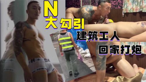 N大去建筑工地，勾引建筑工人回家打炮
