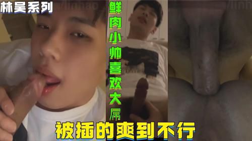 林吴系列，鲜肉小帅就喜欢大屌，被插的爽到不行