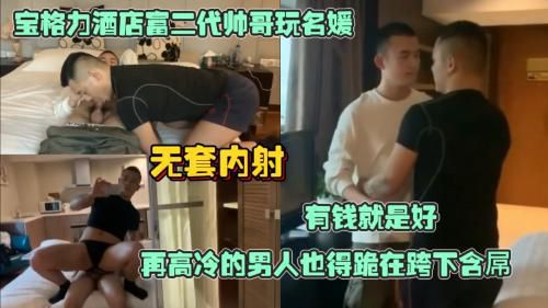 宝格丽酒店富二帅哥玩名媛，有钱就是好再高冷的男人也得跪在跨下含屌，无套操逼直接射在逼里