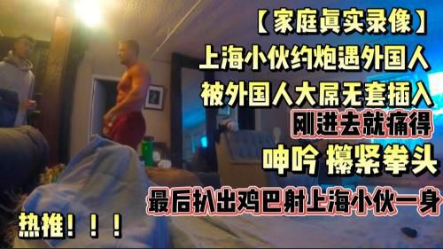 [家庭真实约炮录像]上海小伙约炮约外国人，上头了，被外国人大鸡巴无套插入，痛得攥紧拳头，呻吟，最后外国人扒出鸡巴射上海小伙一身！