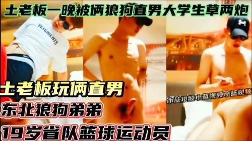 土老板玩直男，一晚上被俩东北狼狗直男大学生草两炮，东北狼狗弟弟和19岁省队篮球运动员！