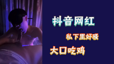 视频抖音网红平时那幺正经，没想到私下那么骚，吃鸡无套被干