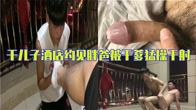 完整版骚受干儿子酒店约见猪男胖爸被干爹猛操干射进嘴里