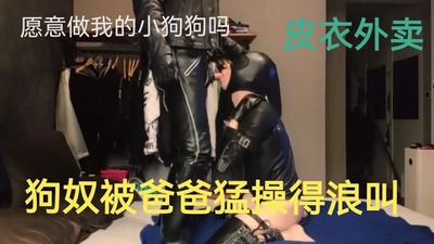 （皮衣外卖）狗奴被爸爸操得浪叫（下）