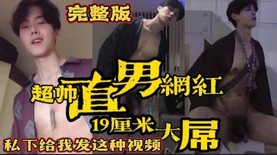 完整版超帅直男网红 19厘米大屌露出 私下给我发这种视频