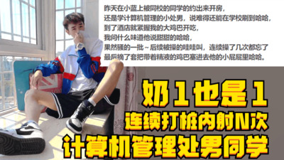 奶1也是1，计算机管理处男同学，连续打桩内射N次，骚的一批叫声淫荡