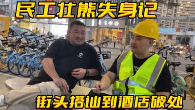 民工壮熊失身记，从街头搭讪到酒店破处，菊花撕裂嗷嗷直叫